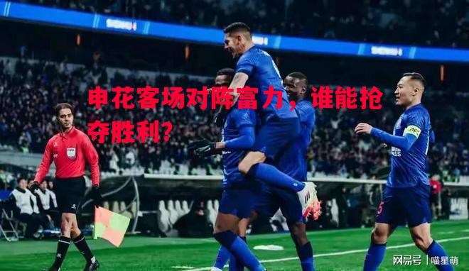 申花客场对阵富力，谁能抢夺胜利？